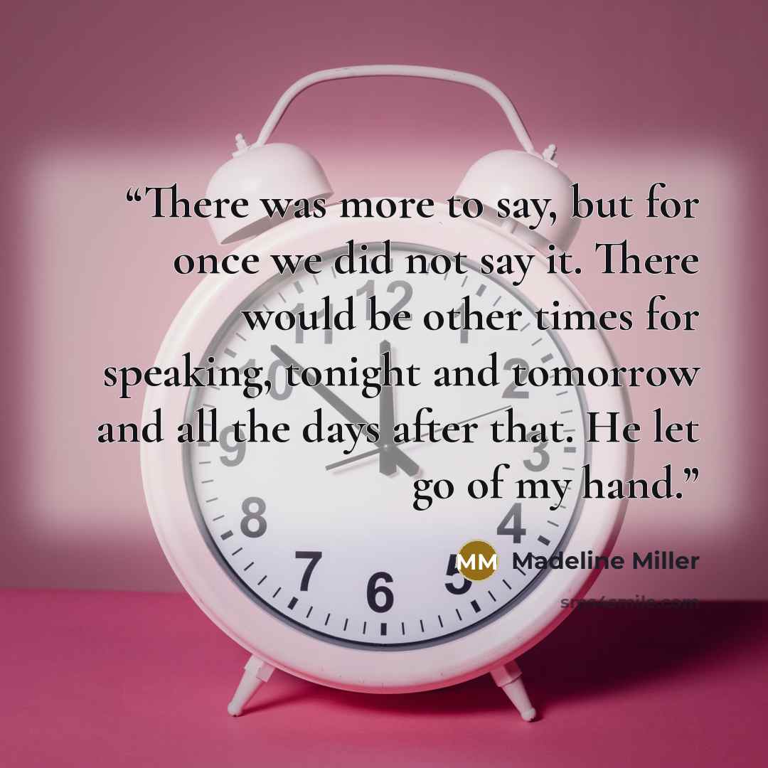 “There was more to say, but for once we did not say it. There would be other times for speaking, tonight and tomorrow and all the days after that. He let go of my hand.” quote by Madeline Miller