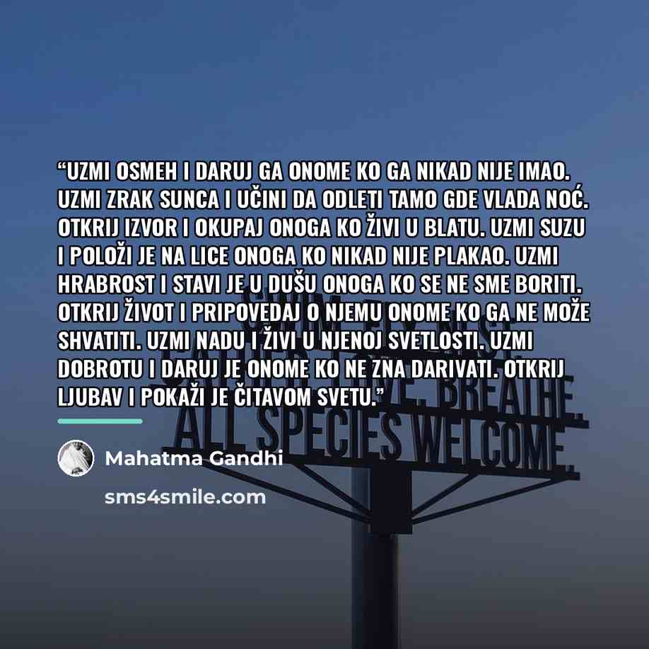 “Uzmi osmeh i daruj ga onome ko ga nikad nije imao. Uzmi zrak sunca i učini da odleti tamo gde vlada noć. Otkrij izvor i okupaj onoga ko živi u blatu. Uzmi suzu i položi je na lice onoga ko nikad nije plakao. Uzmi hrabrost i stavi je u dušu onoga ko se ne sme boriti. Otkrij život i pripovedaj o…” quote by Mahatma Gandhi