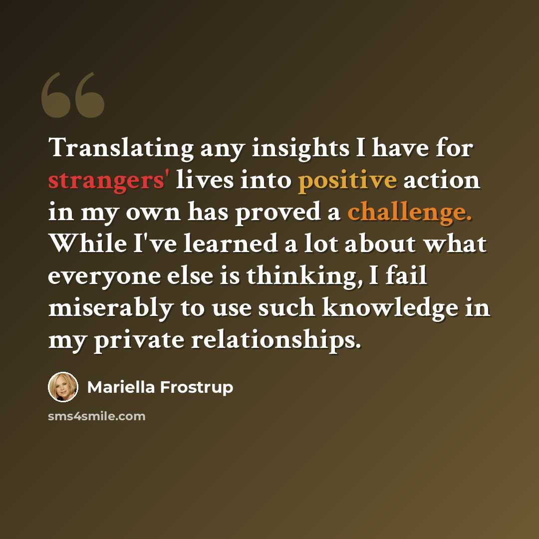 “Translating any insights I have for strangers' lives into positive action in my own has proved a challenge. While I've learned a lot about what everyone else is thinking, I fail miserably to use such knowledge in my private relationships.” quote by Mariella Frostrup