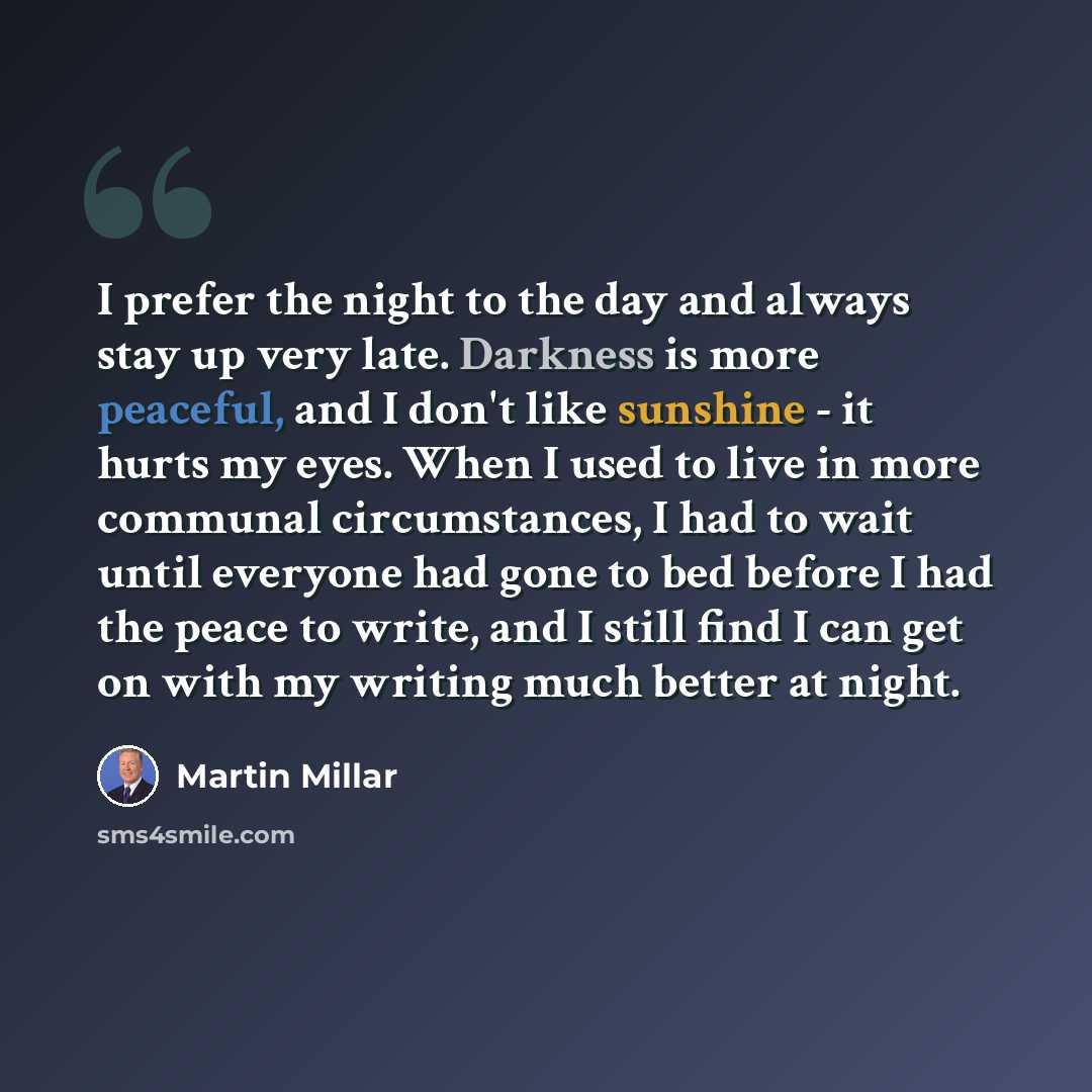 “I prefer the night to the day and always stay up very late. Darkness is more peaceful, and I don't like sunshine - it hurts my eyes. When I used to live in more communal circumstances, I had to wait until everyone had gone to bed before I had the peace to write, and I still find I can get on with…” quote by Martin Millar