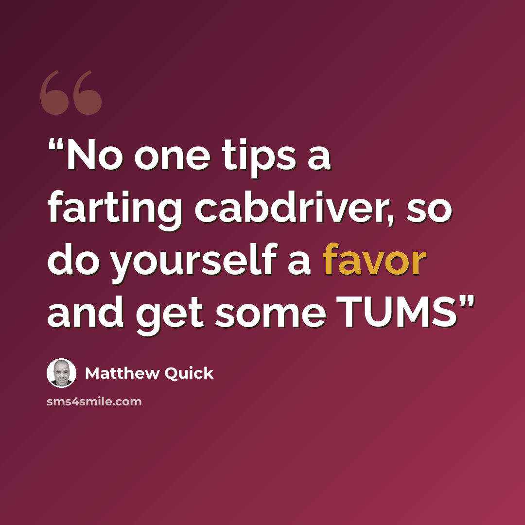 “No one tips a farting cabdriver, so do yourself a favor and get some TUMS” quote by Matthew Quick