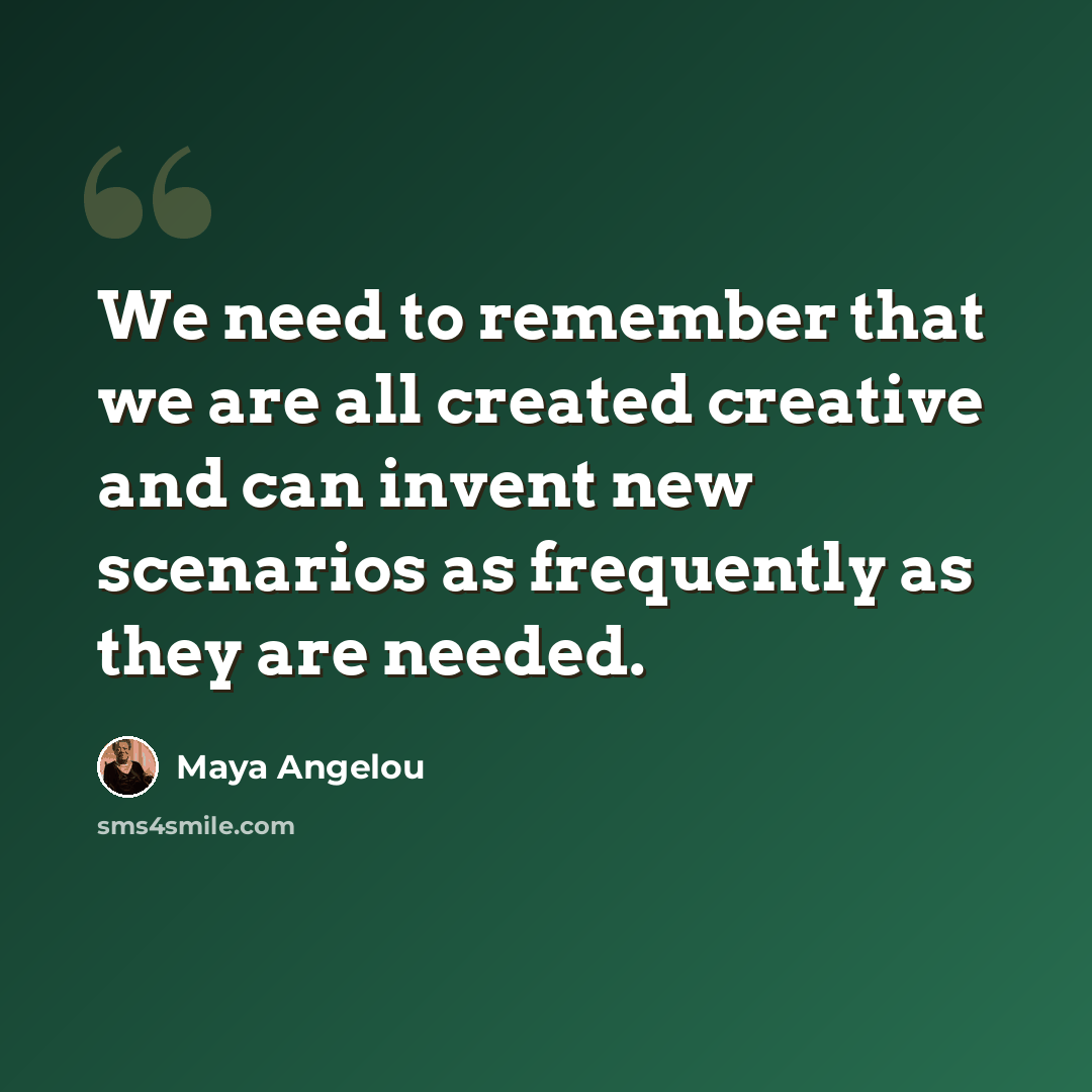 “We need to remember that we are all created creative and can invent new scenarios as frequently as they are needed.” quote by Maya Angelou