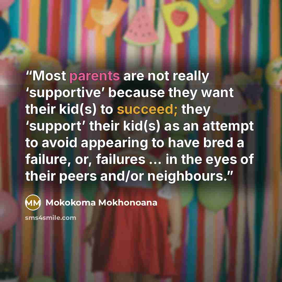 “Most parents are not really ‘supportive’ because they want their kid(s) to succeed; they ‘support’ their kid(s) as an attempt to avoid appearing to have bred a failure, or, failures … in the eyes of their peers and/or neighbours.” quote by Mokokoma Mokhonoana