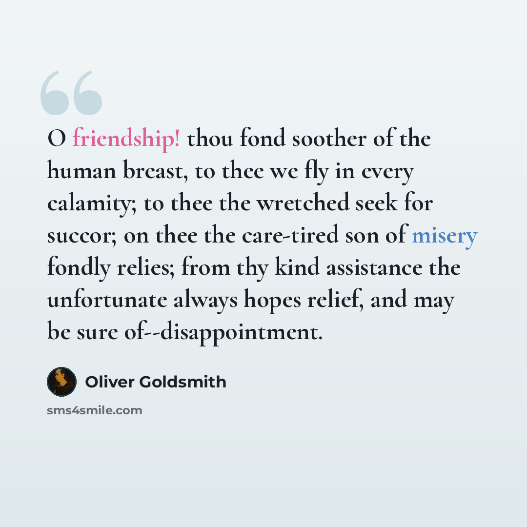 “O friendship! thou fond soother of the human breast, to thee we fly in every calamity; to thee the wretched seek for succor; on thee the care-tired son of misery fondly relies; from thy kind assistance the unfortunate always hopes relief, and may be sure of--disappointment.” quote by Oliver Goldsmith