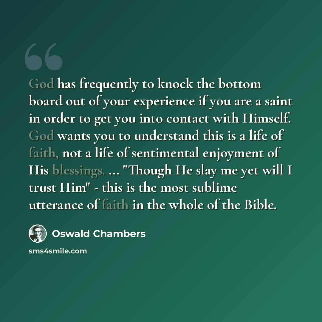 “God has frequently to knock the bottom board out of your experience if you are a saint in order to get you into contact with Himself. God wants you to understand this is a life of faith, not a life of sentimental enjoyment of His blessings. ... "Though He slay me yet will I trust Him" - this is…” quote by Oswald Chambers
