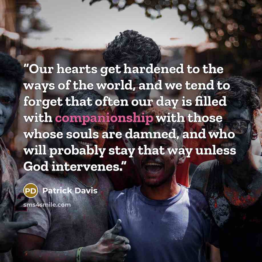 “Our hearts get hardened to the ways of the world, and we tend to forget that often our day is filled with companionship with those whose souls are damned, and who will probably stay that way unless God intervenes.” quote by Patrick Davis