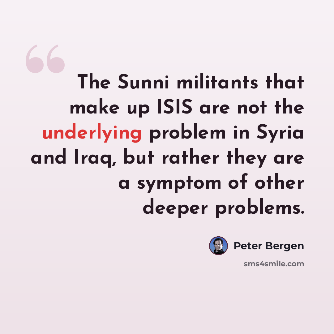 “The Sunni militants that make up ISIS are not the underlying problem in Syria and Iraq, but rather they are a symptom of other deeper problems.” quote by Peter Bergen