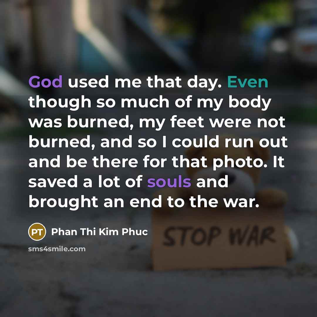 “God used me that day. Even though so much of my body was burned, my feet were not burned, and so I could run out and be there for that photo. It saved a lot of souls and brought an end to the war.” quote by Phan Thi Kim Phuc