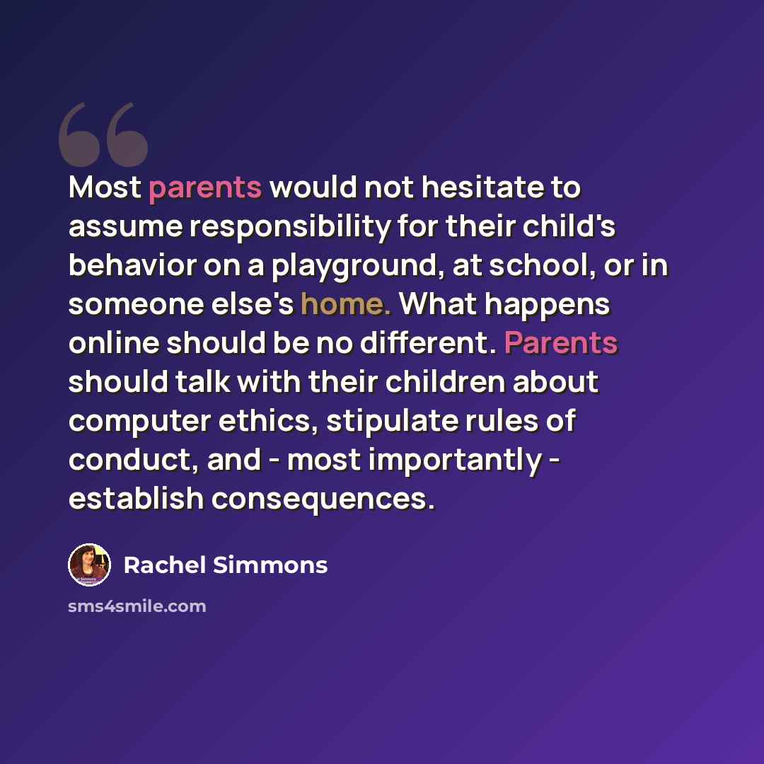 “Most parents would not hesitate to assume responsibility for their child's behavior on a playground, at school, or in someone else's home. What happens online should be no different. Parents should talk with their children about computer ethics, stipulate rules of conduct, and - most importantly…” quote by Rachel Simmons