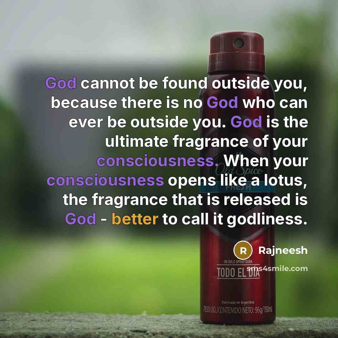 “God cannot be found outside you, because there is no God who can ever be outside you. God is the ultimate fragrance of your consciousness. When your consciousness opens like a lotus, the fragrance that is released is God - better to call it godliness.” quote by Rajneesh