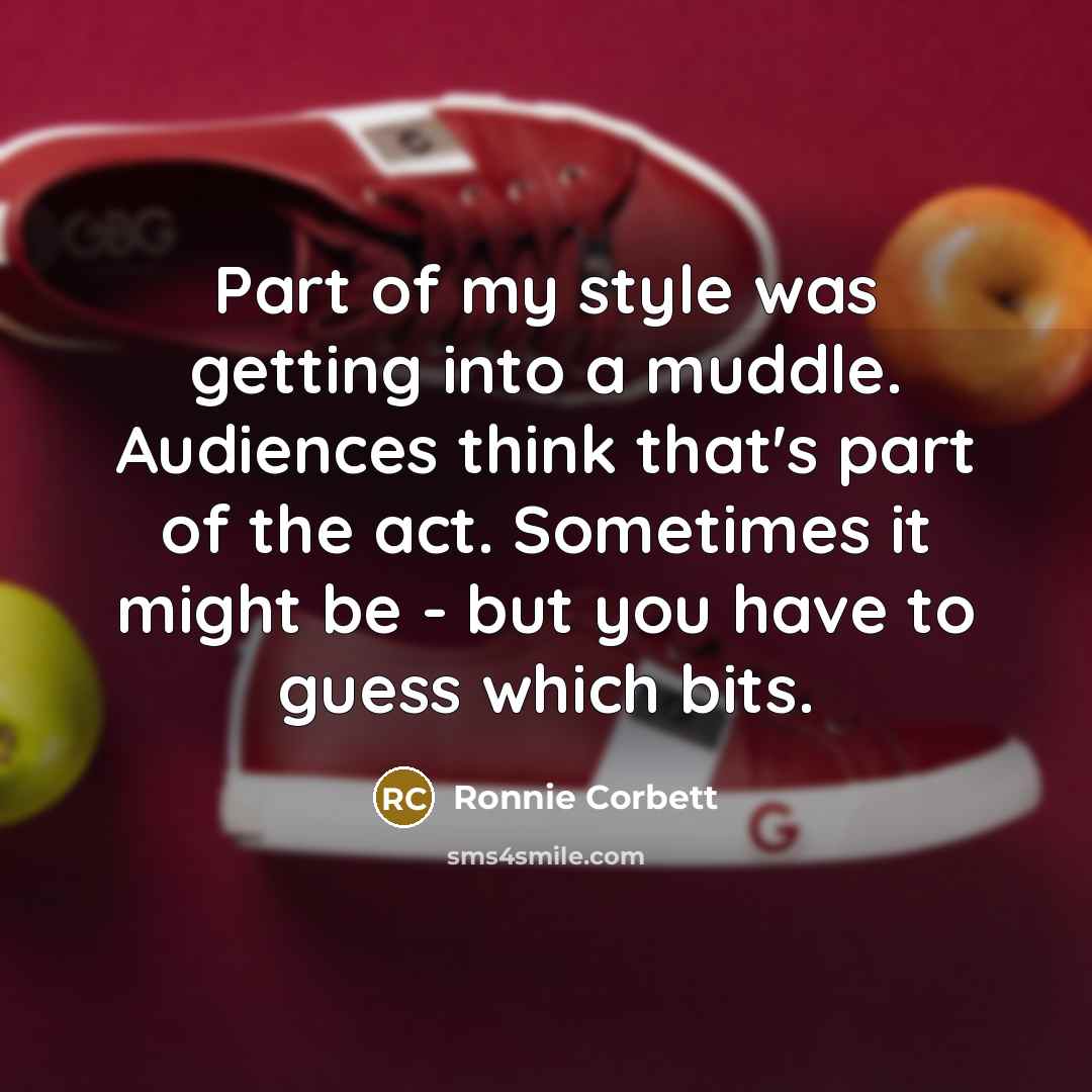 “Part of my style was getting into a muddle. Audiences think that's part of the act. Sometimes it might be - but you have to guess which bits.” quote by Ronnie Corbett