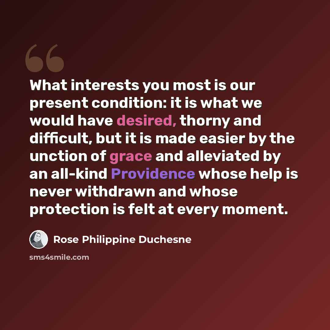 “What interests you most is our present condition: it is what we would have desired, thorny and difficult, but it is made easier by the unction of grace and alleviated by an all-kind Providence whose help is never withdrawn and whose protection is felt at every moment.” quote by Rose Philippine Duchesne