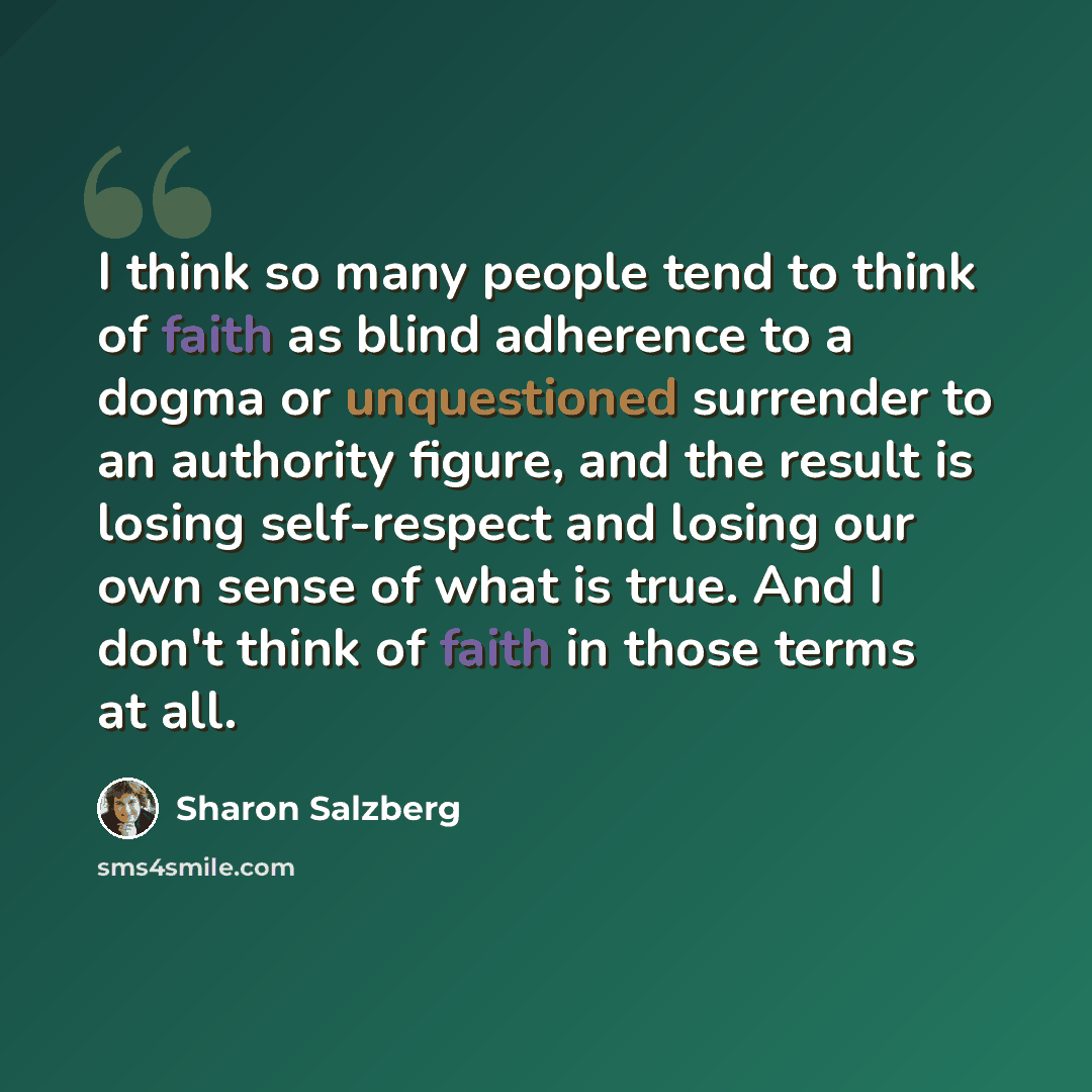 “I think so many people tend to think of faith as blind adherence to a dogma or unquestioned surrender to an authority figure, and the result is losing self-respect and losing our own sense of what is true. And I don't think of faith in those terms at all.” quote by Sharon Salzberg