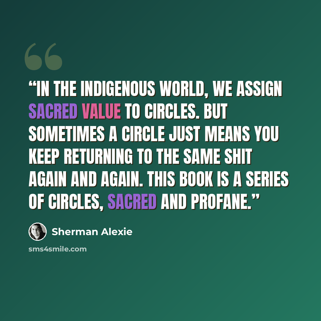 “In the indigenous world, we assign sacred value to circles. But sometimes a circle just means you keep returning to the same shit again and again. This book is a series of circles, sacred and profane.” quote by Sherman Alexie