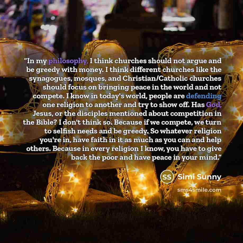 “In my philosophy, I think churches should not argue and be greedy with money. I think different churches like the synagogues, mosques, and Christian/Catholic churches should focus on bringing peace in the world and not compete. I know in today's world, people are defending one religion to another…” quote by Simi Sunny