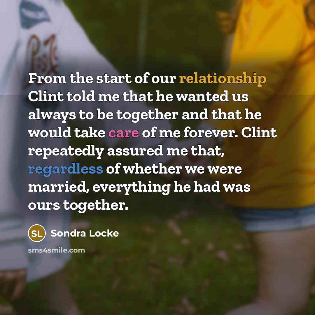 “From the start of our relationship Clint told me that he wanted us always to be together and that he would take care of me forever. Clint repeatedly assured me that, regardless of whether we were married, everything he had was ours together.” quote by Sondra Locke
