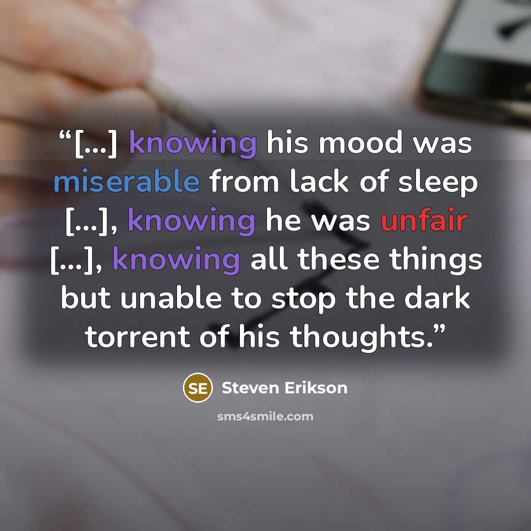 “[…] knowing his mood was miserable from lack of sleep […], knowing he was unfair […], knowing all these things but unable to stop the dark torrent of his thoughts.” quote by Steven Erikson