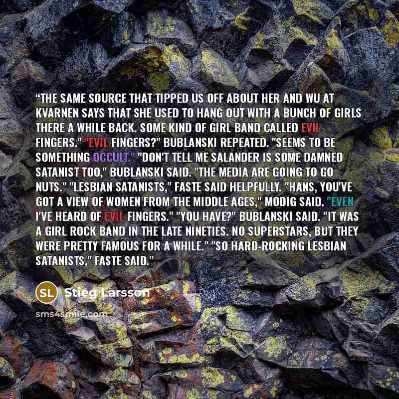 “The same source that tipped us off about her and Wu at Kvarnen says that she used to hang out with a bunch of girls there a while back. Some kind of girl band called Evil Fingers." "Evil fingers?" Bublanski repeated. "Seems to be something occult." "Don't tell me Salander is some damned Satanist…” quote by Stieg Larsson
