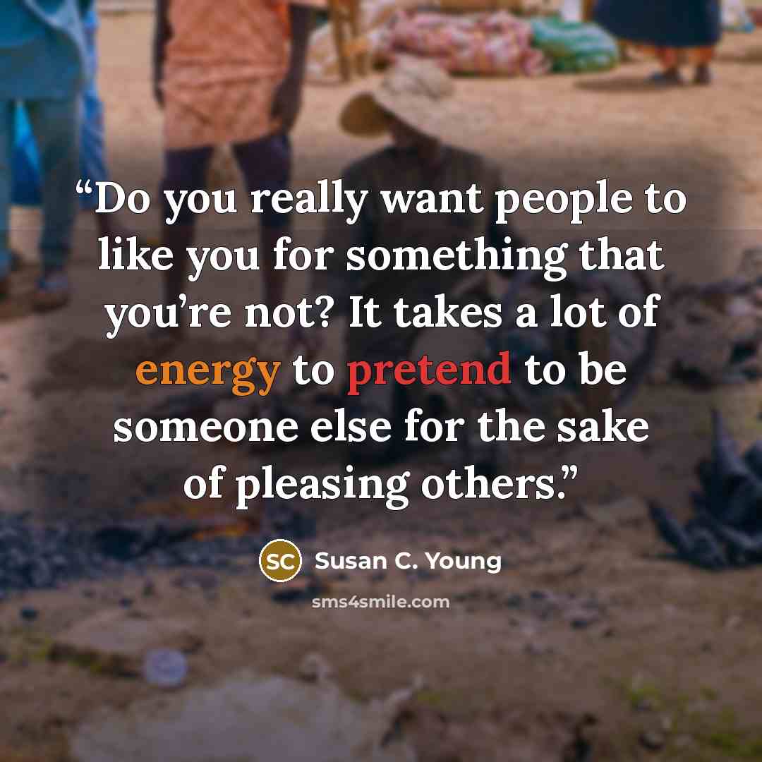 “Do you really want people to like you for something that you’re not? It takes a lot of energy to pretend to be someone else for the sake of pleasing others.” quote by Susan C. Young