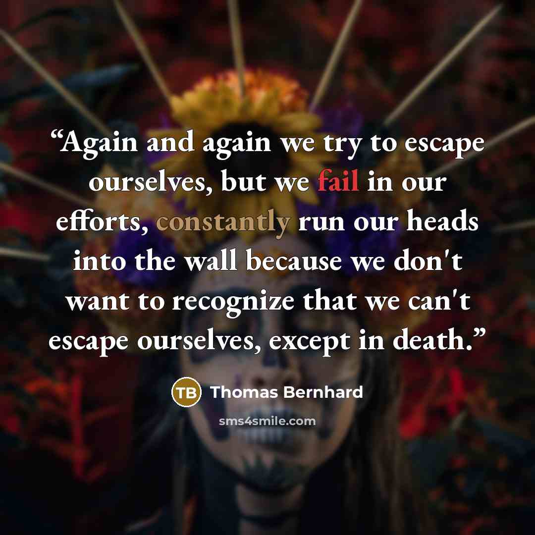 “Again and again we try to escape ourselves, but we fail in our efforts, constantly run our heads into the wall because we don't want to recognize that we can't escape ourselves, except in death.” quote by Thomas Bernhard
