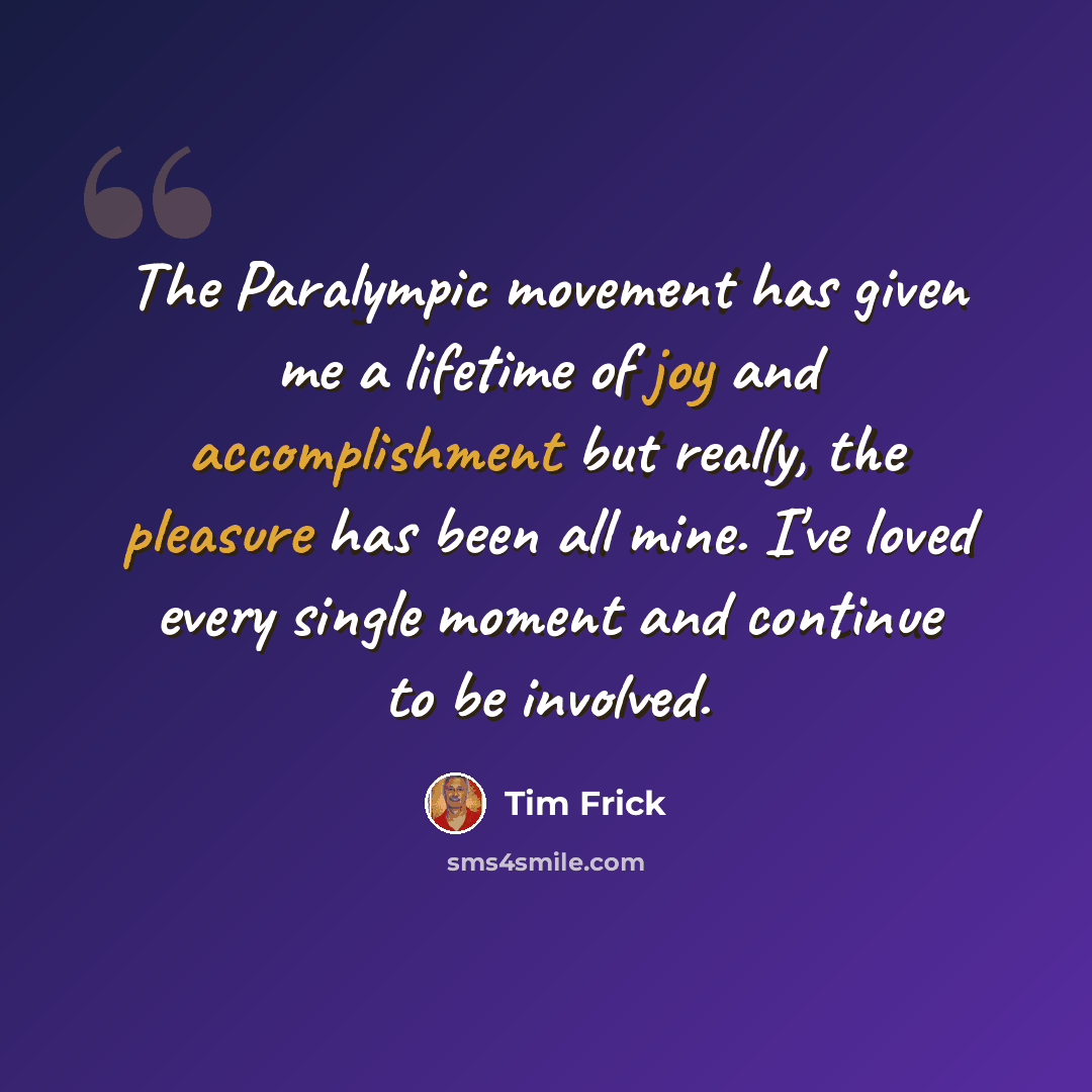 “The Paralympic movement has given me a lifetime of joy and accomplishment but really, the pleasure has been all mine. I've loved every single moment and continue to be involved.” quote by Tim Frick