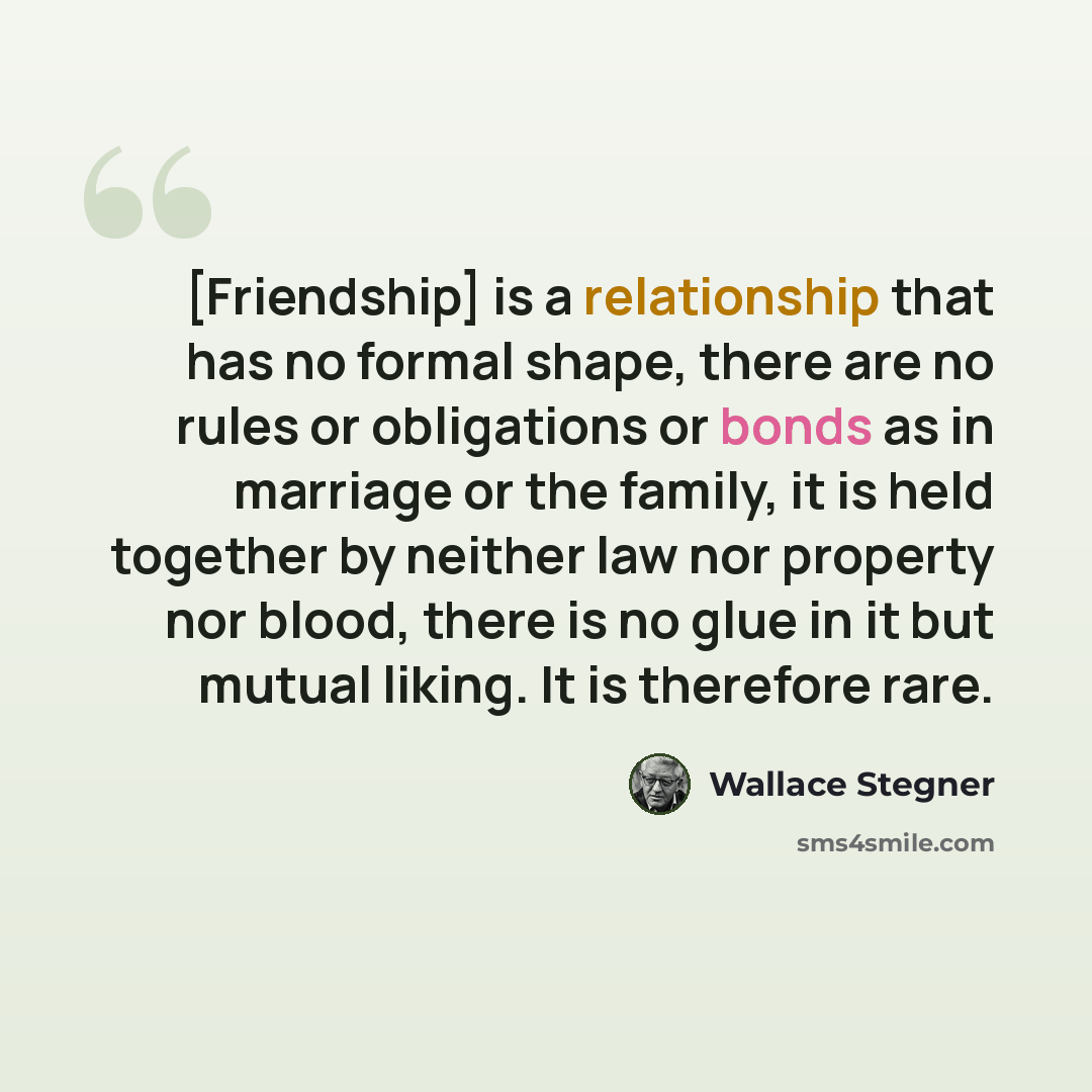 “[Friendship] is a relationship that has no formal shape, there are no rules or obligations or bonds as in marriage or the family, it is held together by neither law nor property nor blood, there is no glue in it but mutual liking. It is therefore rare.” quote by Wallace Stegner