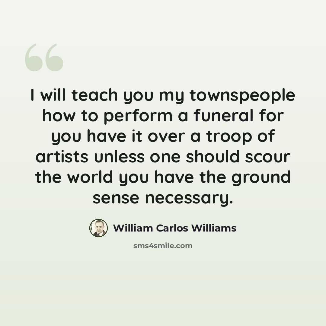 “I will teach you my townspeople how to perform a funeral for you have it over a troop of artists unless one should scour the world you have the ground sense necessary.” quote by William Carlos Williams