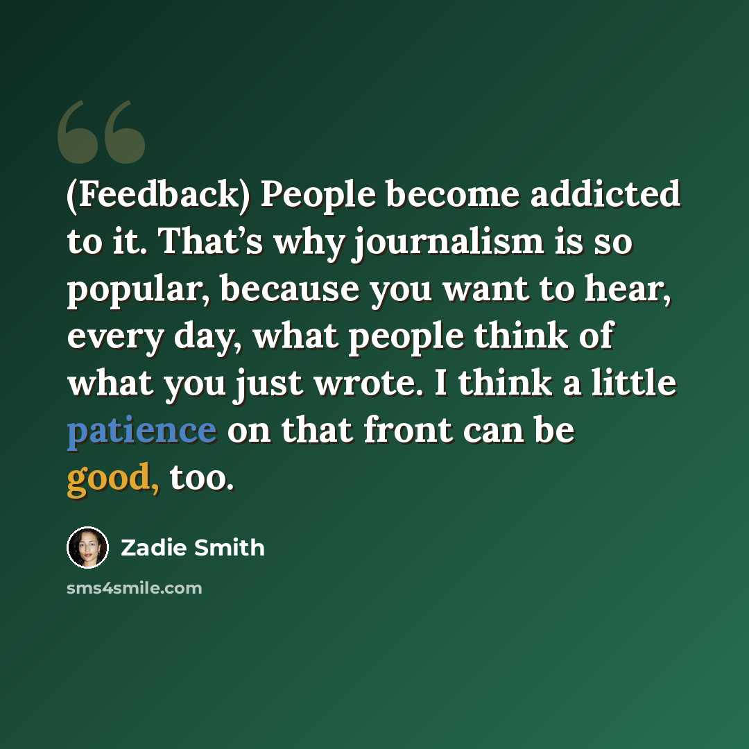 “(Feedback) People become addicted to it. That’s why journalism is so popular, because you want to hear, every day, what people think of what you just wrote. I think a little patience on that front can be good, too.” quote by Zadie Smith