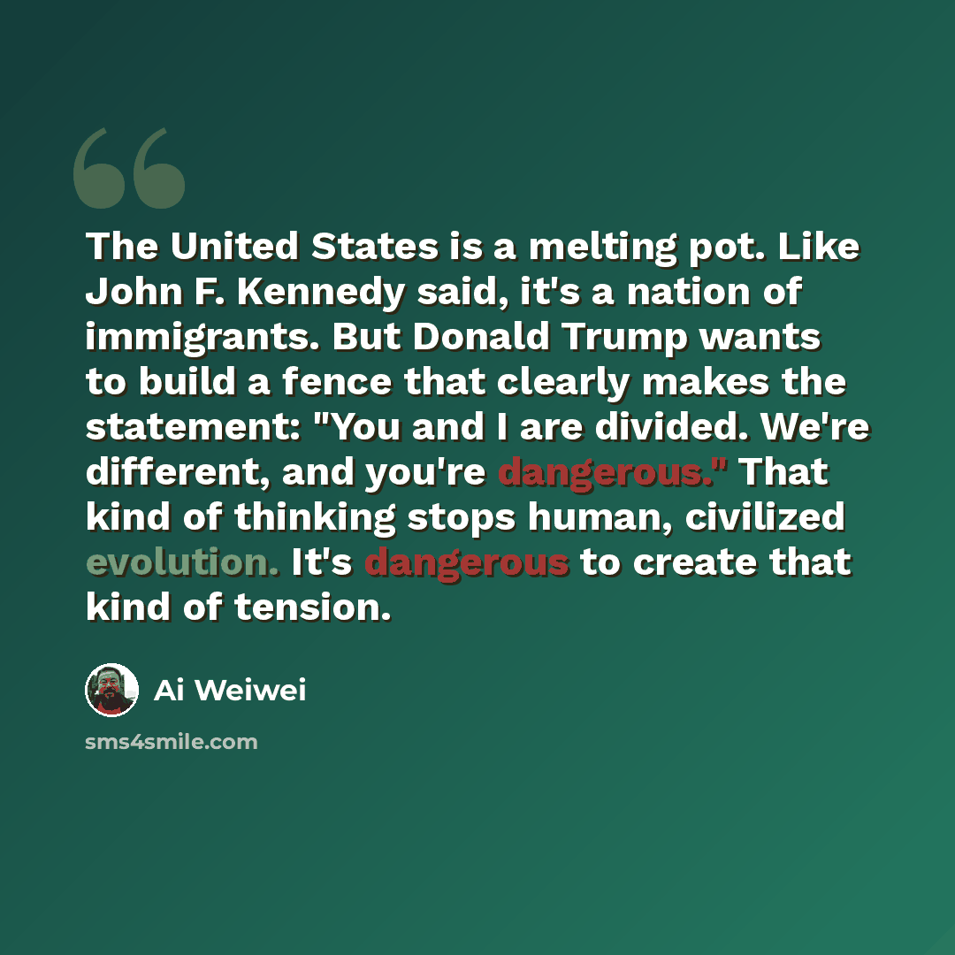 “The United States is a melting pot. Like John F. Kennedy said, it's a nation of immigrants. But Donald Trump wants to build a fence that clearly makes the statement: "You and I are divided. We're different, and you're dangerous." That kind of thinking stops human, civilized evolution. It's…” quote by Ai Weiwei