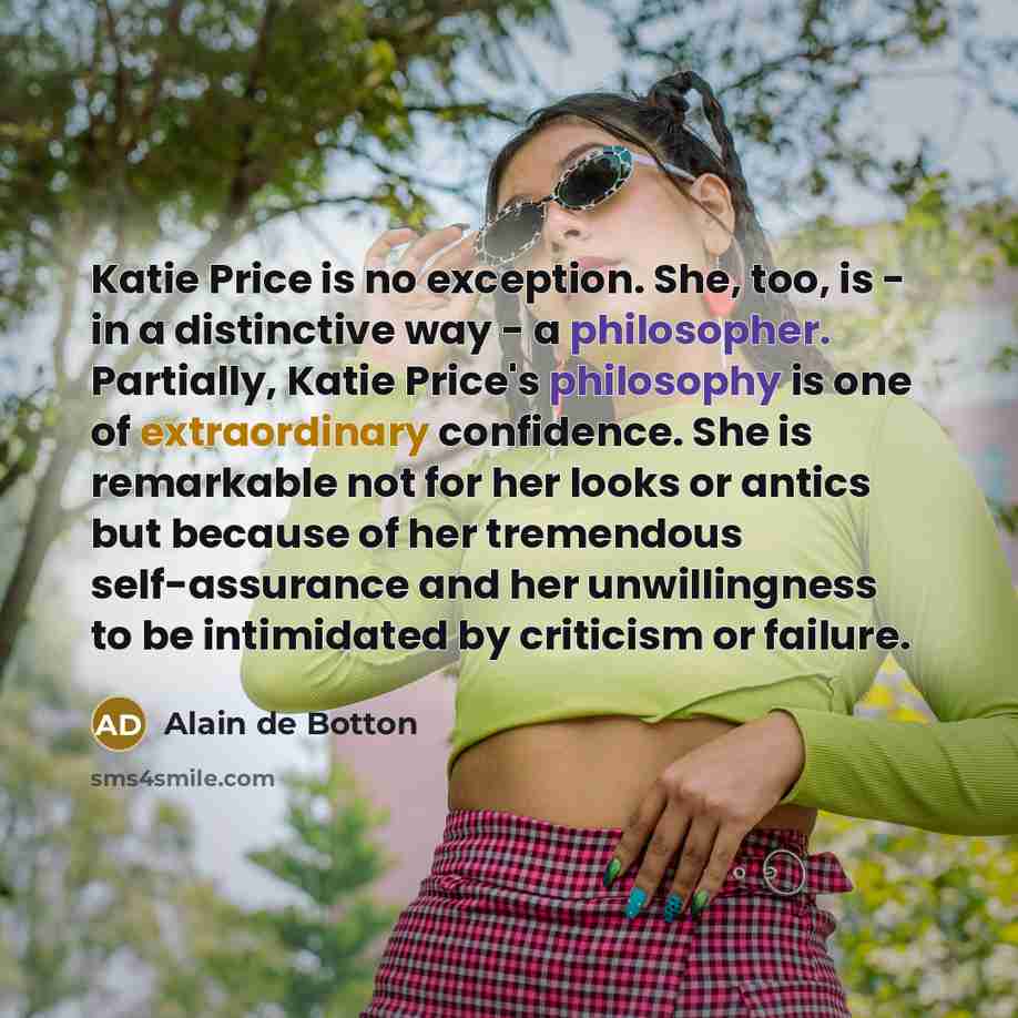 “Katie Price is no exception. She, too, is - in a distinctive way - a philosopher. Partially, Katie Price's philosophy is one of extraordinary confidence. She is remarkable not for her looks or antics but because of her tremendous self-assurance and her unwillingness to be intimidated by criticism…” quote by Alain de Botton