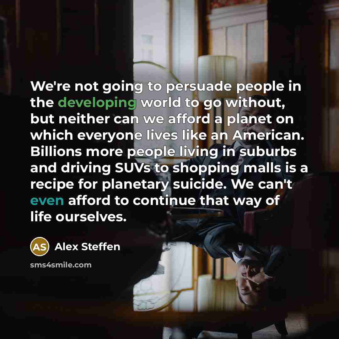 “We're not going to persuade people in the developing world to go without, but neither can we afford a planet on which everyone lives like an American. Billions more people living in suburbs and driving SUVs to shopping malls is a recipe for planetary suicide. We can't even afford to continue that…” quote by Alex Steffen