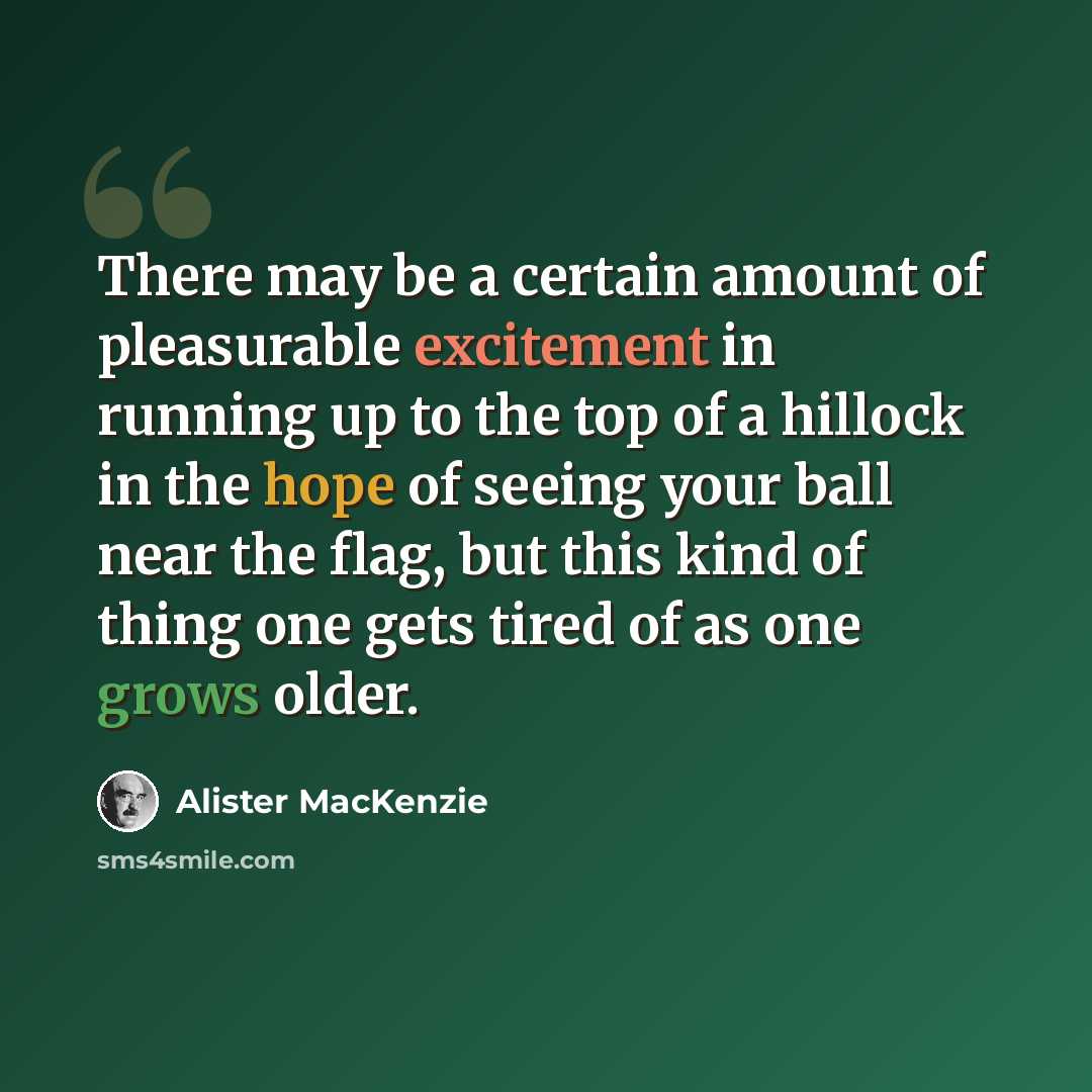 “There may be a certain amount of pleasurable excitement in running up to the top of a hillock in the hope of seeing your ball near the flag, but this kind of thing one gets tired of as one grows older.” quote by Alister MacKenzie