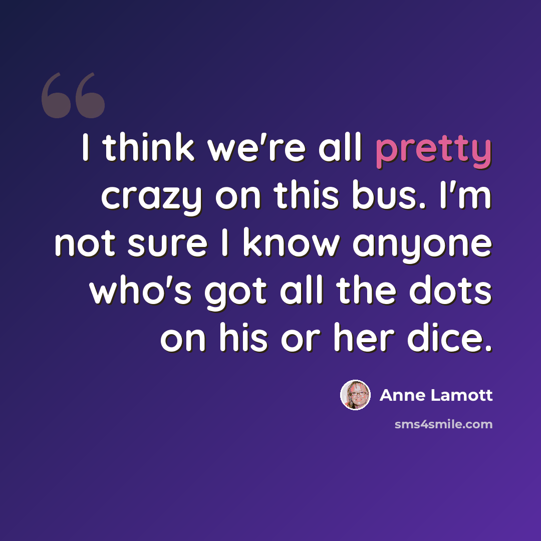 “I think we're all pretty crazy on this bus. I'm not sure I know anyone who's got all the dots on his or her dice.” quote by Anne Lamott