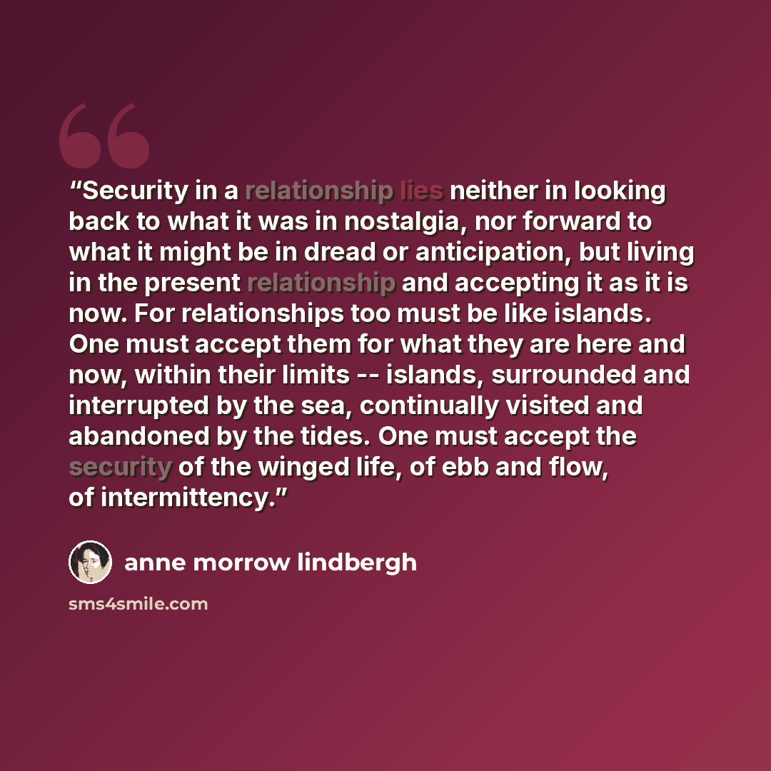“Security in a relationship lies neither in looking back to what it was in nostalgia, nor forward to what it might be in dread or anticipation, but living in the present relationship and accepting it as it is now. For relationships too must be like islands. One must accept them for what they are…” quote by Anne Morrow Lindbergh