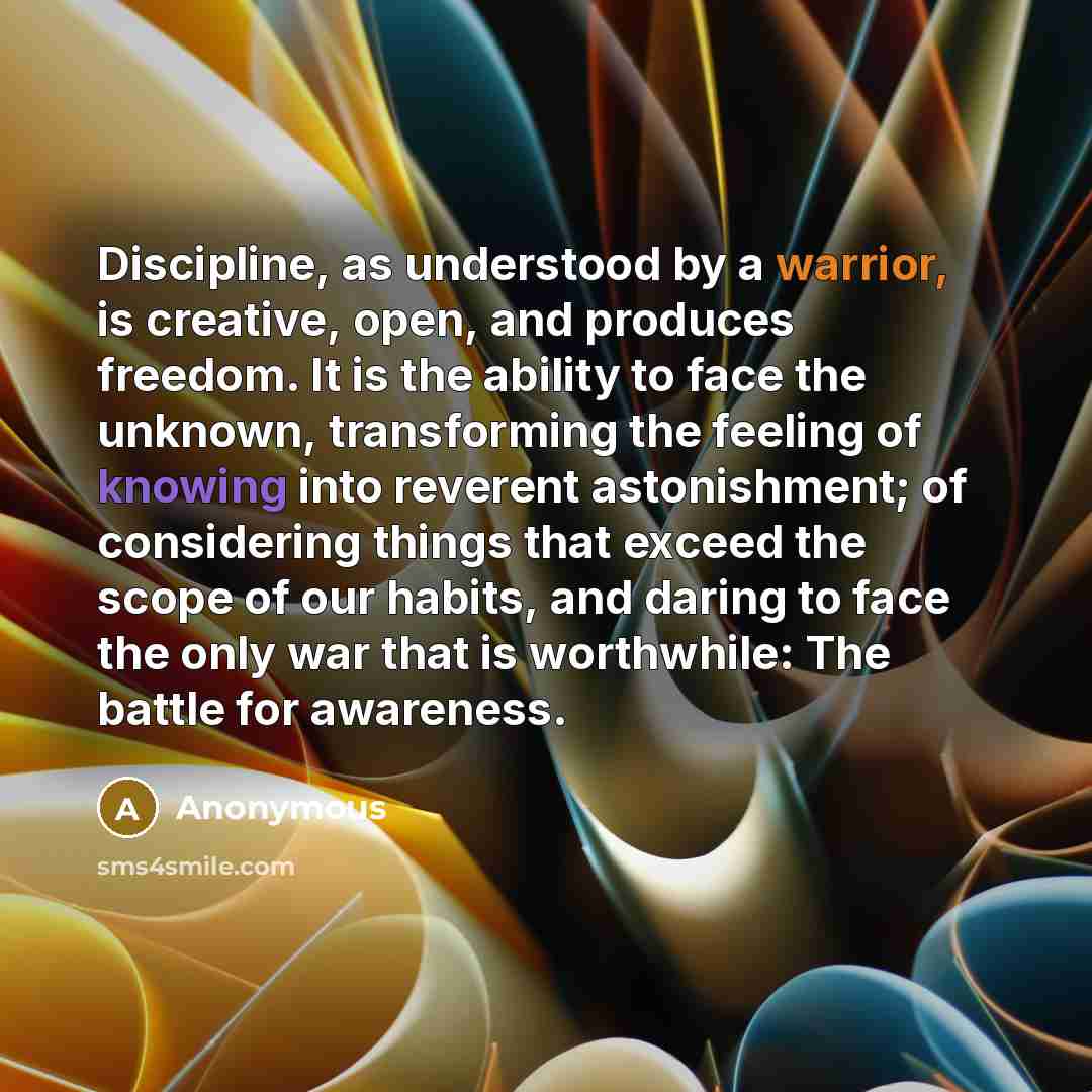 “Discipline, as understood by a warrior, is creative, open, and produces freedom. It is the ability to face the unknown, transforming the feeling of knowing into reverent astonishment; of considering things that exceed the scope of our habits, and daring to face the only war that is worthwhile: The…” quote by Anonymous