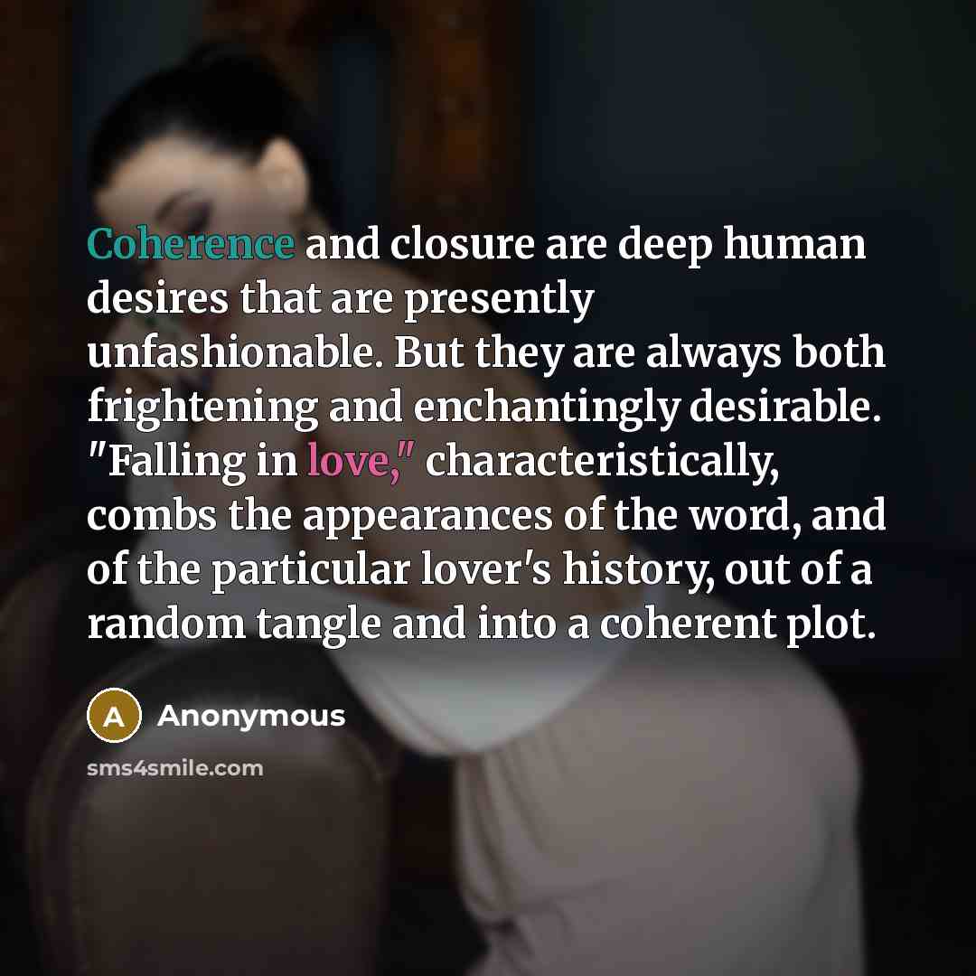 “Coherence and closure are deep human desires that are presently unfashionable. But they are always both frightening and enchantingly desirable. "Falling in love," characteristically, combs the appearances of the word, and of the particular lover's history, out of a random tangle and into a…” quote by Anonymous