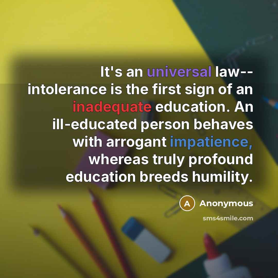 “It's an universal law-- intolerance is the first sign of an inadequate education. An ill-educated person behaves with arrogant impatience, whereas truly profound education breeds humility.” quote by Anonymous