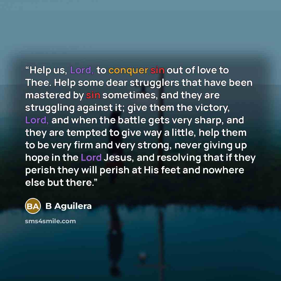 “Help us, Lord, to conquer sin out of love to Thee. Help some dear strugglers that have been mastered by sin sometimes, and they are struggling against it; give them the victory, Lord, and when the battle gets very sharp, and they are tempted to give way a little, help them to be very firm and very…” quote by B Aguilera