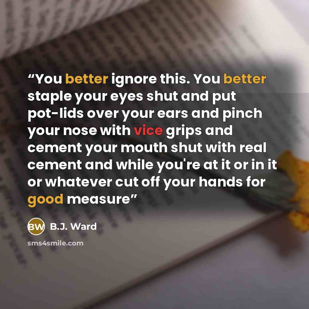 “You better ignore this. You better staple your eyes shut and put pot-lids over your ears and pinch your nose with vice grips and cement your mouth shut with real cement and while you're at it or in it or whatever cut off your hands for good measure” quote by B.J. Ward