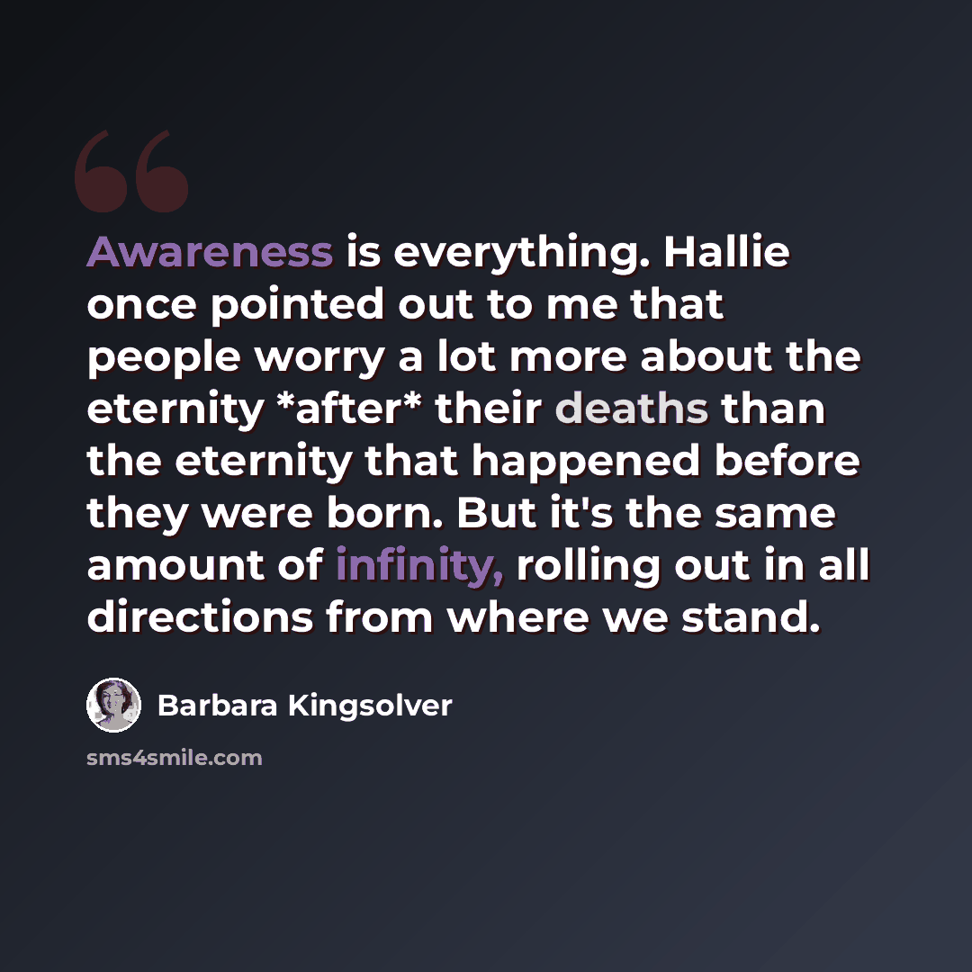 “Awareness is everything. Hallie once pointed out to me that people worry a lot more about the eternity *after* their deaths than the eternity that happened before they were born. But it's the same amount of infinity, rolling out in all directions from where we stand.” quote by Barbara Kingsolver
