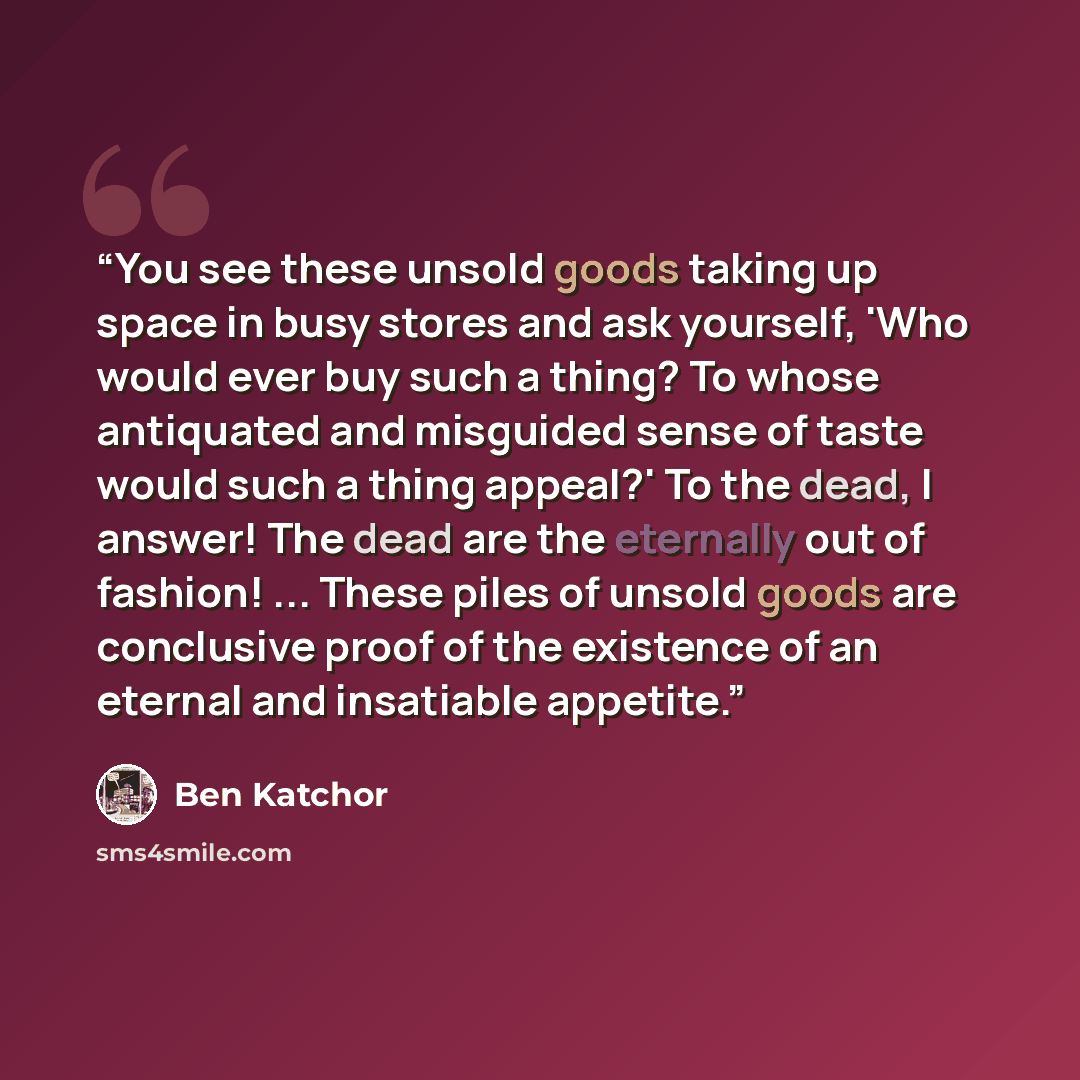 “You see these unsold goods taking up space in busy stores and ask yourself, 'Who would ever buy such a thing? To whose antiquated and misguided sense of taste would such a thing appeal?' To the dead, I answer! The dead are the eternally out of fashion! ... These piles of unsold goods are…” quote by Ben Katchor