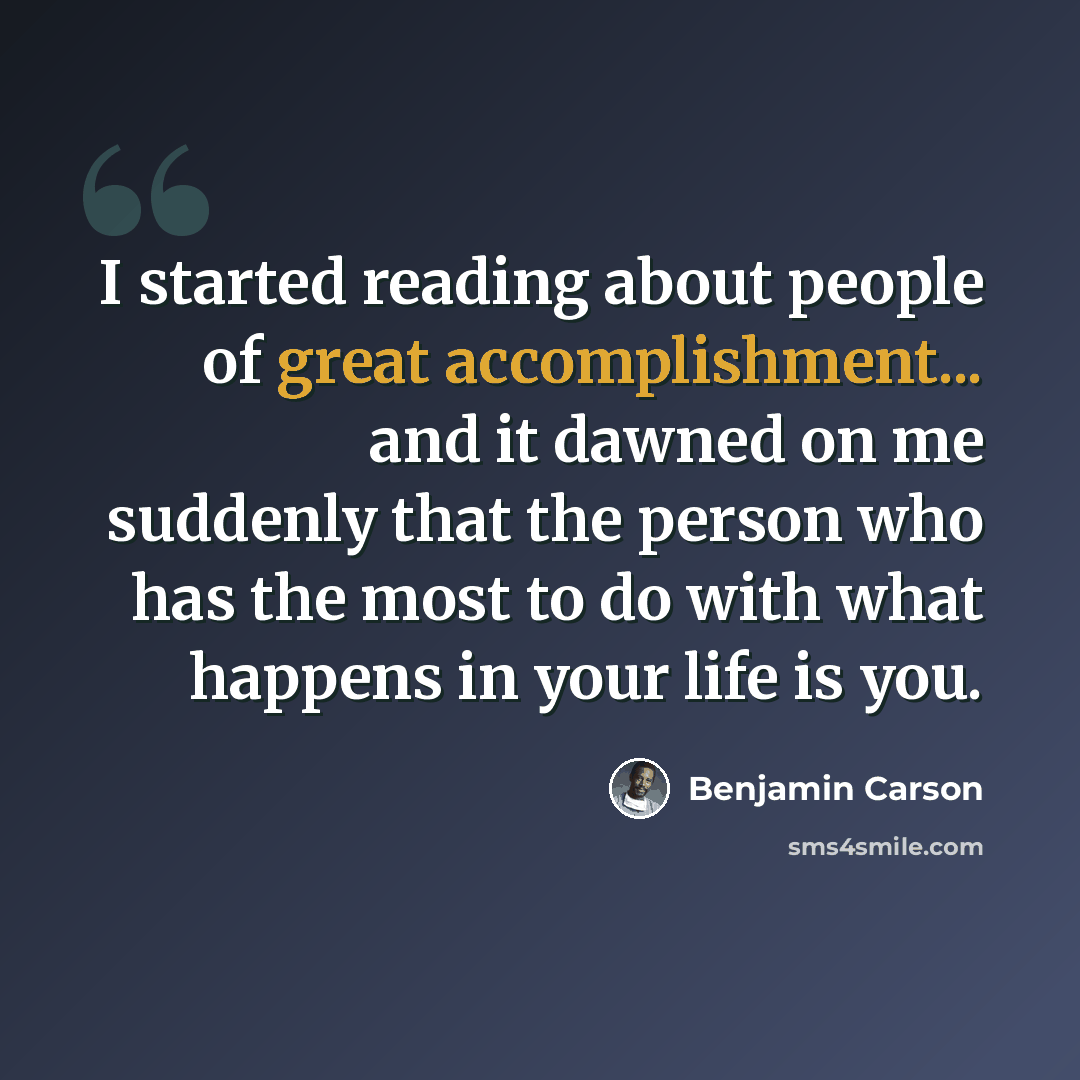 “I started reading about people of great accomplishment... and it dawned on me suddenly that the person who has the most to do with what happens in your life is you.” quote by Benjamin Carson