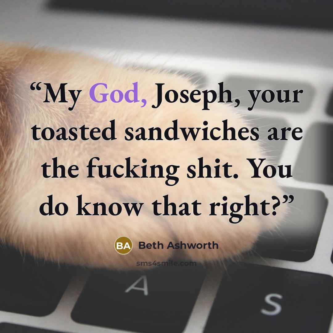 “My God, Joseph, your toasted sandwiches are the fucking shit. You do know that right?” quote by Beth Ashworth