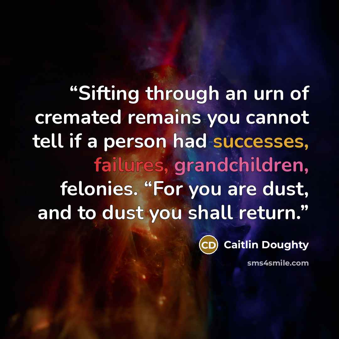 “Sifting through an urn of cremated remains you cannot tell if a person had successes, failures, grandchildren, felonies. “For you are dust, and to dust you shall return.” quote by Caitlin Doughty