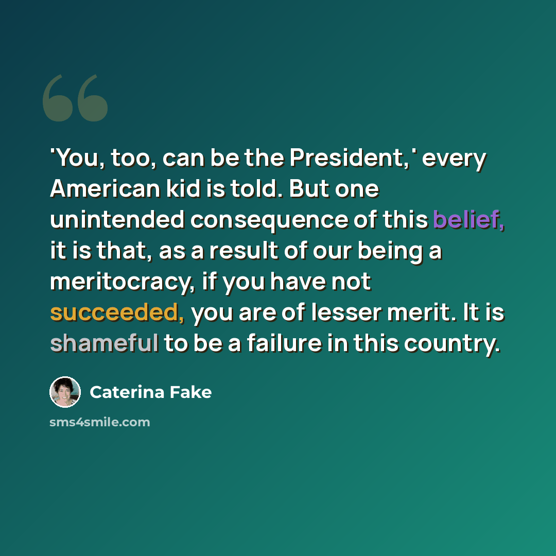 “'You, too, can be the President,' every American kid is told. But one unintended consequence of this belief, it is that, as a result of our being a meritocracy, if you have not succeeded, you are of lesser merit. It is shameful to be a failure in this country.” quote by Caterina Fake