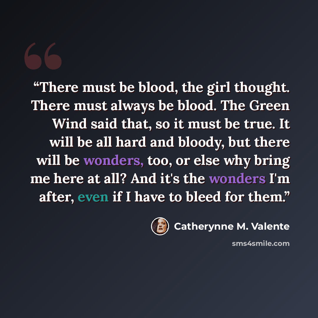 “There must be blood, the girl thought. There must always be blood. The Green Wind said that, so it must be true. It will be all hard and bloody, but there will be wonders, too, or else why bring me here at all? And it's the wonders I'm after, even if I have to bleed for them.” quote by Catherynne M. Valente
