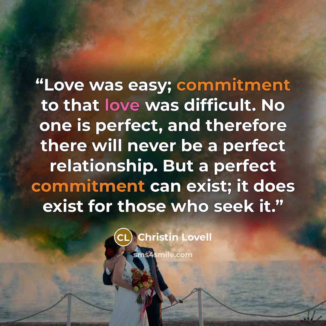 “Love was easy; commitment to that love was difficult. No one is perfect, and therefore there will never be a perfect relationship. But a perfect commitment can exist; it does exist for those who seek it.” quote by Christin Lovell