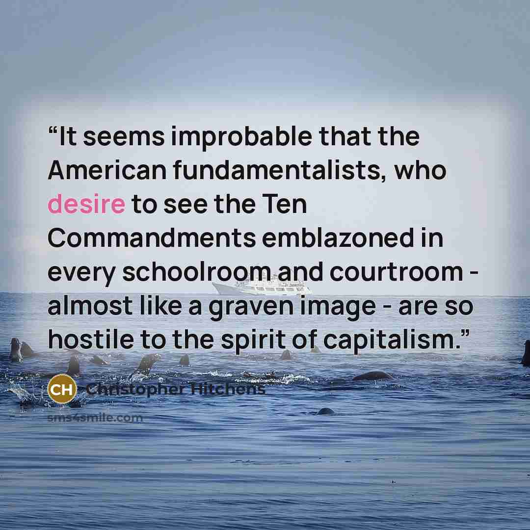 “It seems improbable that the American fundamentalists, who desire to see the Ten Commandments emblazoned in every schoolroom and courtroom - almost like a graven image - are so hostile to the spirit of capitalism.” quote by Christopher Hitchens