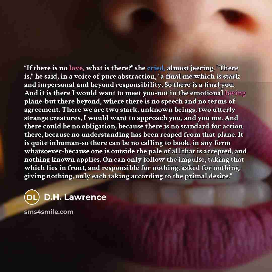 “If there is no love, what is there?" she cried, almost jeering. "There is," he said, in a voice of pure abstraction, "a final me which is stark and impersonal and beyond responsibility. So there is a final you. And it is there I would want to meet you-not in the emotional loving plane-but there…” quote by D.H. Lawrence