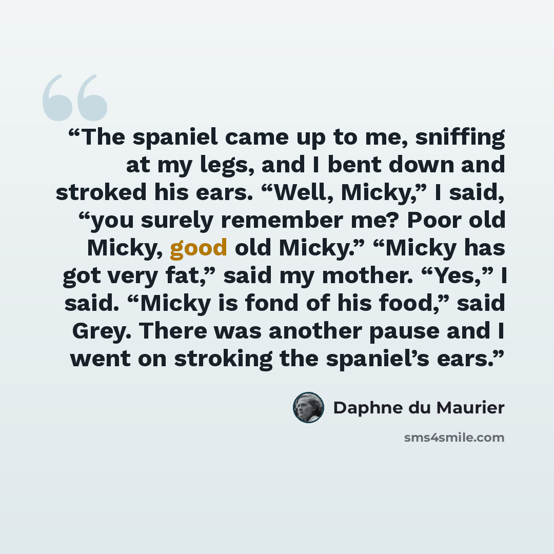 “The spaniel came up to me, sniffing at my legs, and I bent down and stroked his ears. “Well, Micky,” I said, “you surely remember me? Poor old Micky, good old Micky.” “Micky has got very fat,” said my mother. “Yes,” I said. “Micky is fond of his food,” said Grey. There was another pause and I went…” quote by Daphne du Maurier